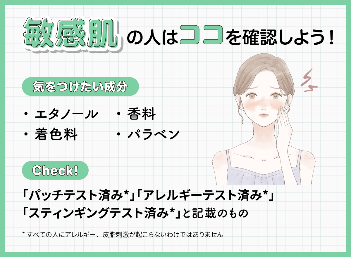 敏感肌の人はココを確認しよう！気をつけたい成分はエタノール・着色料・香料・パラベン。「パッチテスト済み*」「アレルギーテスト済み*」「スティンギングテスト済み*」と記載のものもチェック！*すべての人にアレルギー、皮膚刺激が起こらないというわけではありません