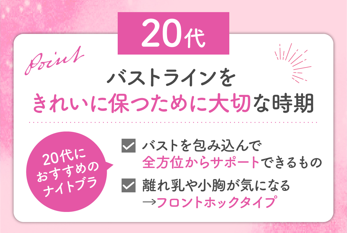 20代はバストラインをきれいに保つために大切な時期なのでバストを包み込んで全方位からサポートできるものがおすすめです。離れ乳や小胸が気になるならフロントホックタイプを選びましょう。