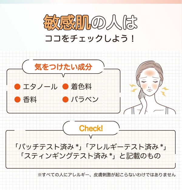 敏感肌の人はココをチェックしよう!気をつけたい成分はエタノール・香料・着色料・パラベンです。「パッチテスト済み*」「アレルギーテスト済み*」「スティンギングテスト済み*」と記載のもの。*すべての人にアレルギー、皮脂刺激が起こらないわけではありません