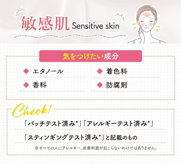 敏感肌が気をつけたい成分はエタノール・着色料・香料・防腐剤。「パッチテスト済み*」「アレルギーテスト済み*」「スティンギングテスト済み*」と記載のものもチェック。*すべての人にアレルギー、皮脂刺激が起こらないわけではありません