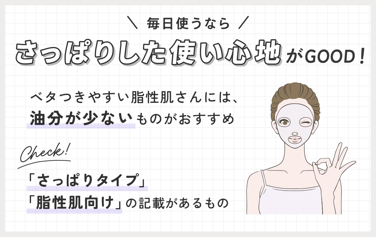 毎日使うなら、さっぱりした使い心地がGOOD！ベタつきやすい脂性肌さんには、油分が少ないものがおすすめ。「さっぱりタイプ」「脂性肌向け」の記載があるものをチェックして。