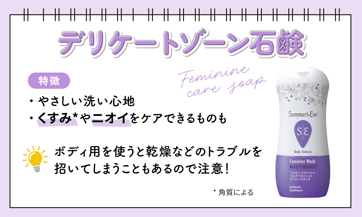 デリケートゾーン石鹸はやさしい洗い心地が特徴で、角質によるくすみやニオイをケアできるものも。ボディ用を使うと乾燥などのトラブルを招いてしまうこともあるので注意しましょう。