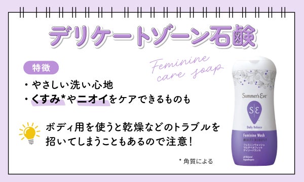 デリケートゾーン石鹸はやさしい洗い心地が特徴で、角質によるくすみやニオイをケアできるものも。ボディ用を使うと乾燥などのトラブルを招いてしまうこともあるので注意しましょう。