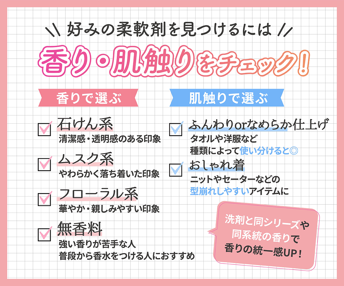 好みの柔軟剤を見つけるには香り・肌触りをチェック！香りで選ぶ場合、石けん系は清潔感・透明感のある印象、ムスク系はやわらかく落ち着いた印象、フローラル系は華やか・親しみやすい印象、無香料は強い香りが苦手な人や普段から香水をつける人におすすめ。肌触りで選ぶ場合、ふんわりorなめらか仕上げでタオルや洋服など種類によって使い分けると◎ ニットやセーターなどの型崩れしやすいアイテムにはおしゃれ着用のもの。