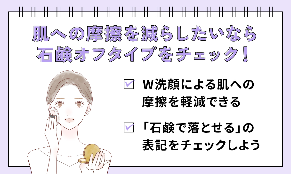 肌への摩擦を減らしたいなら石鹸オフタイプをチェック！W洗顔による肌への摩擦を軽減できるものや「石鹸で落とせる」の表記をチェックしよう。