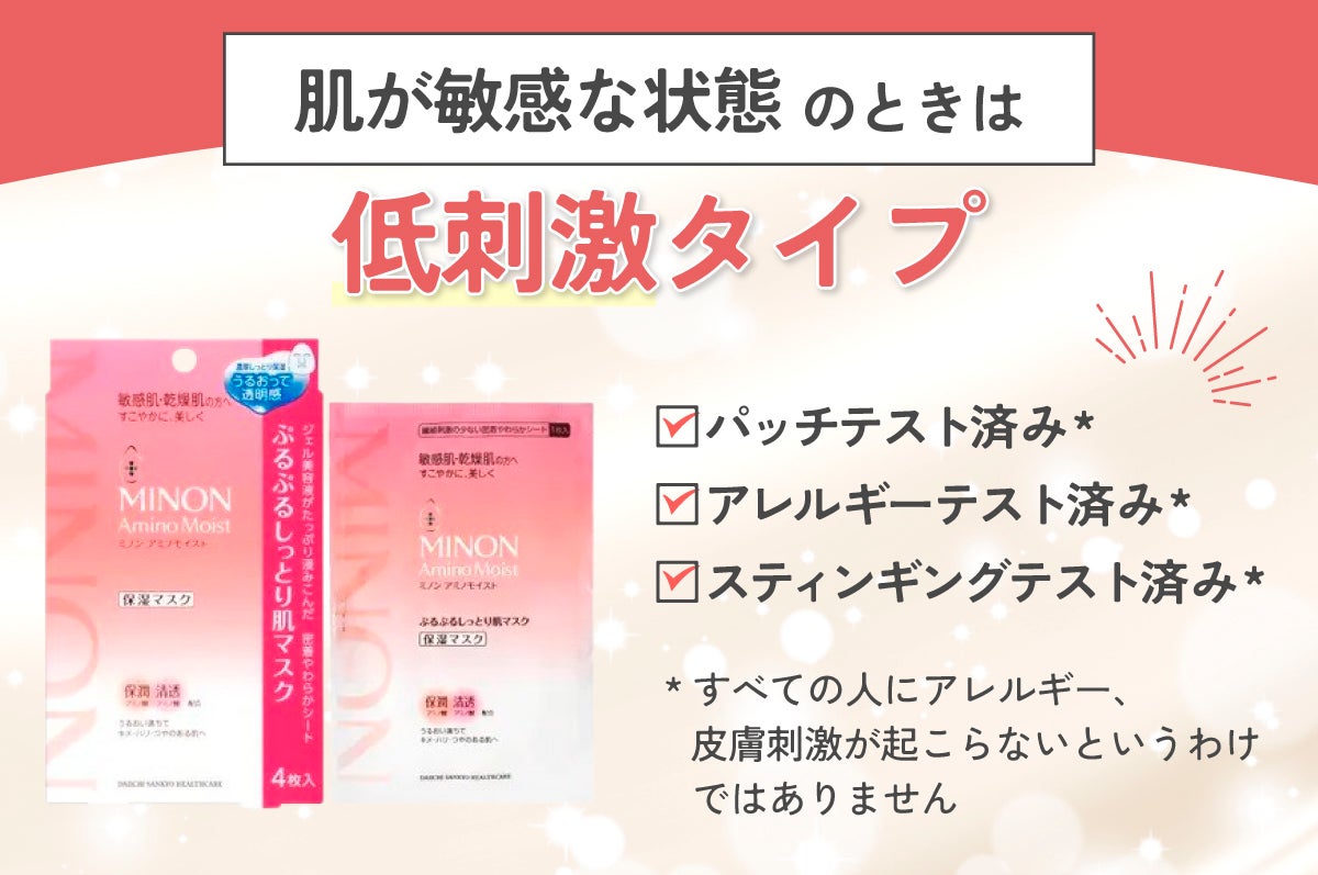 肌が敏感な状態のときは「低刺激」タイプがおすすめ。パッチテスト済み*、アレルギーテスト済み*、スティンギングテスト済み*のものを選びましょう。*すべての人にアレルギー、皮膚刺激が起こらないというわけではありません