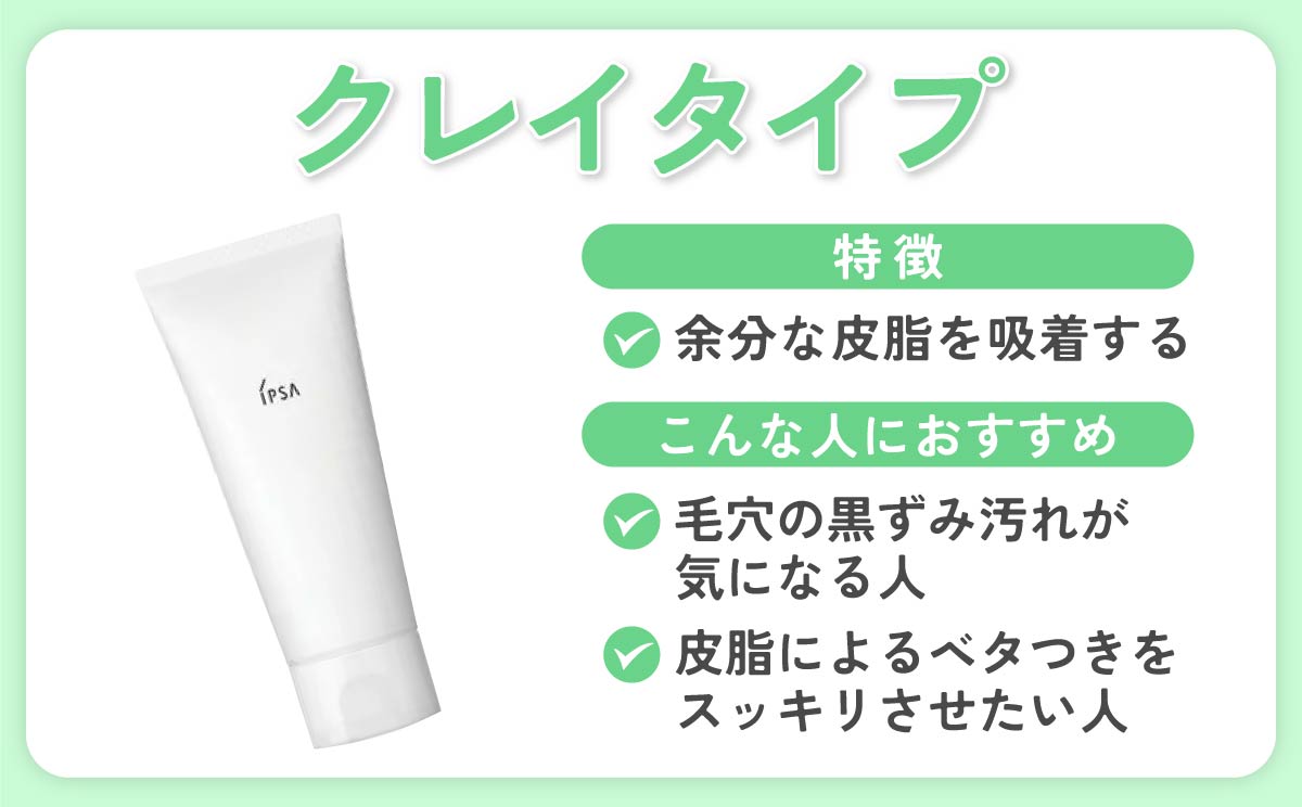 クレイタイプは余分な皮脂を吸着するのが特徴。毛穴の黒ずみ汚れが気になる人、皮脂によるベタつきをスッキリさせたい人におすすめ。