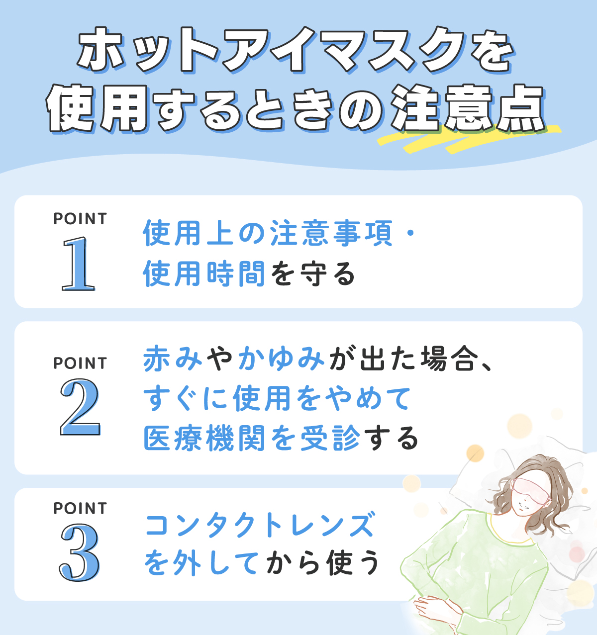 ホットアイマスクを使用するときの注意点。使用上の注意事項・使用時間を守る。赤みやかゆみが出た場合、すぐに使用をやめて医療機関を受診する。コンタクトレンズを外してから使う。