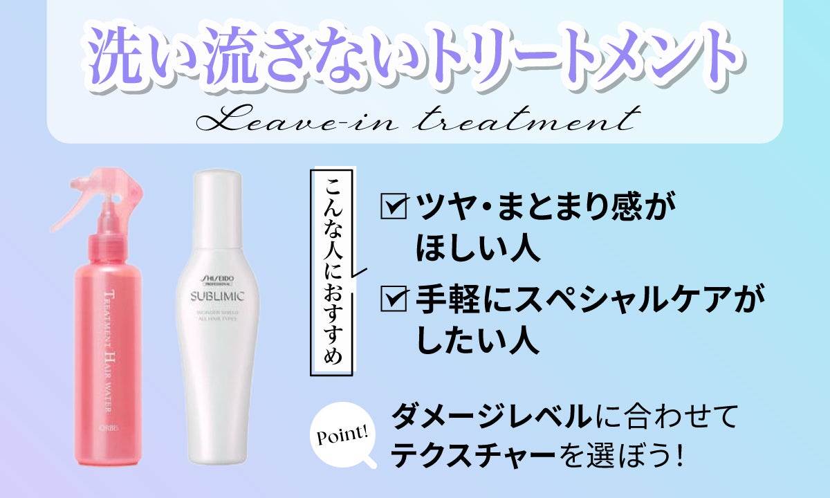 洗い流さないトリートメントはこんな人におすすめ。ツヤ・まとまり感がほしい人は手軽にスペシャルケアがしたい人。ポイントはダメージレベルに合わせて、テクスチャーを選ぼう！