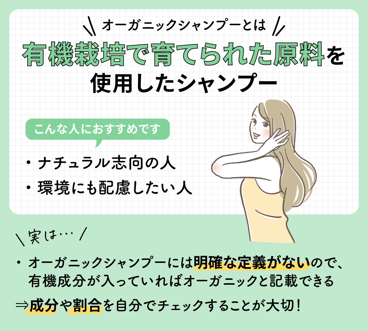オーガニックシャンプーとは有機栽培で育てられた原料を使用したシャンプーのこと。ナチュラル志向の人や環境にも配慮したい人におすすめ。実はオーガニックシャンプーには明確な定義がないので、有機成分が入っていればオーガニックと記載できる。成分や割合を自分でチェックすることが大切!