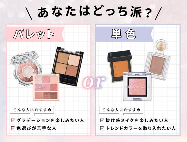 パレット、単色、あなたはどっち派?パレットは、グラデーションを楽しみたい人、色選びが苦手な人におすすめ。単色は、抜け感メイクを楽しみたい人、トレンドカラーを取り入れたい人におすすめ。