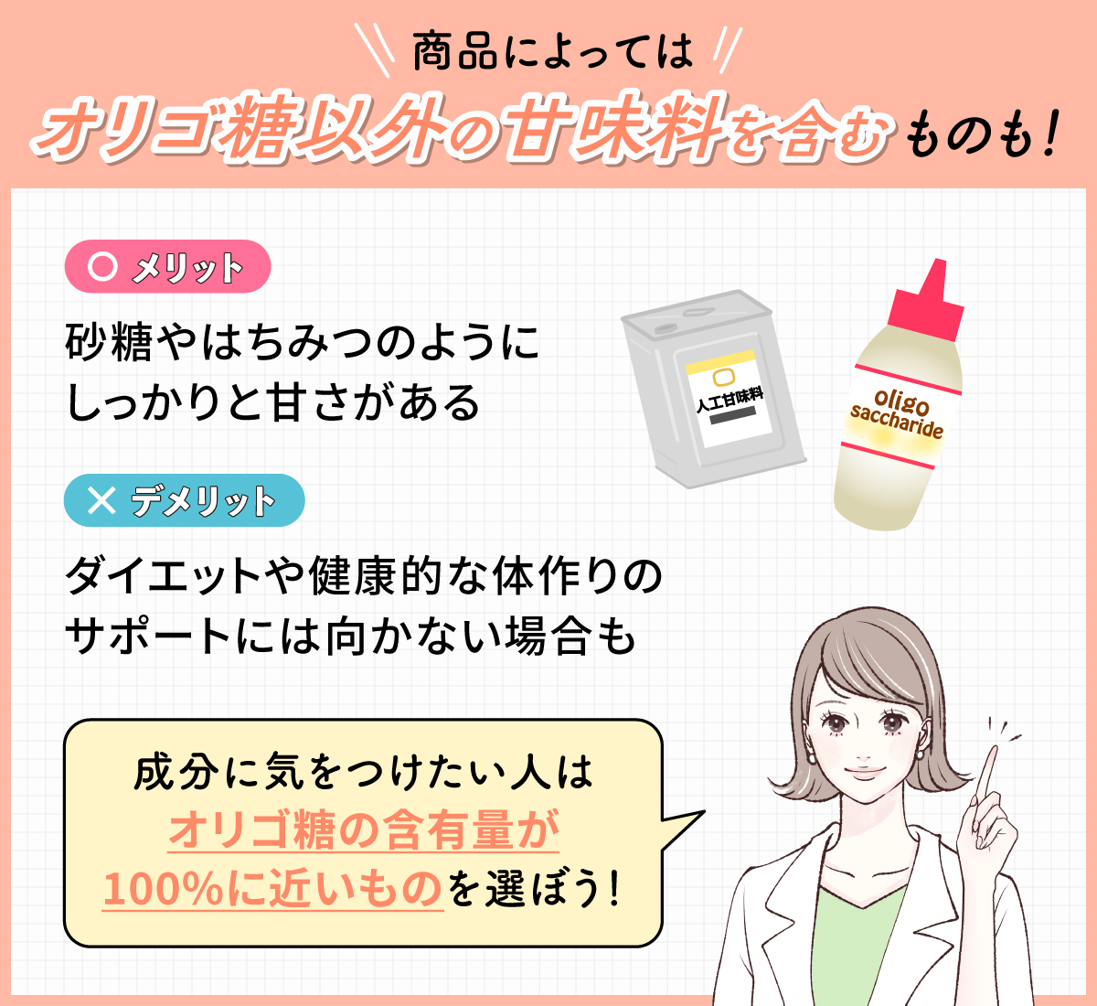 商品によってはオリゴ糖以外の甘味料を含むものも！砂糖やはちみつのようにしっかりと甘さがある反面、ダイエットや健康的な体作りのサポートには向かない場合も。成分に気をつけたい人はオリゴ糖の含有量が100%に近いものを選ぼう！