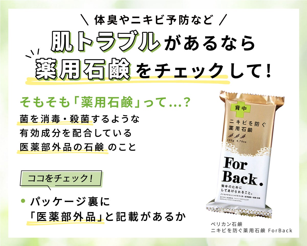 体臭やニキビ予防など肌トラブルがあるなら薬用石鹸チェック。そもそも薬用石鹸とは菌を消毒・殺菌するような有効成分を配合している医薬部外品の石鹸のこと。パッケージ裏に「医薬部外品」と記載があるかチェック。