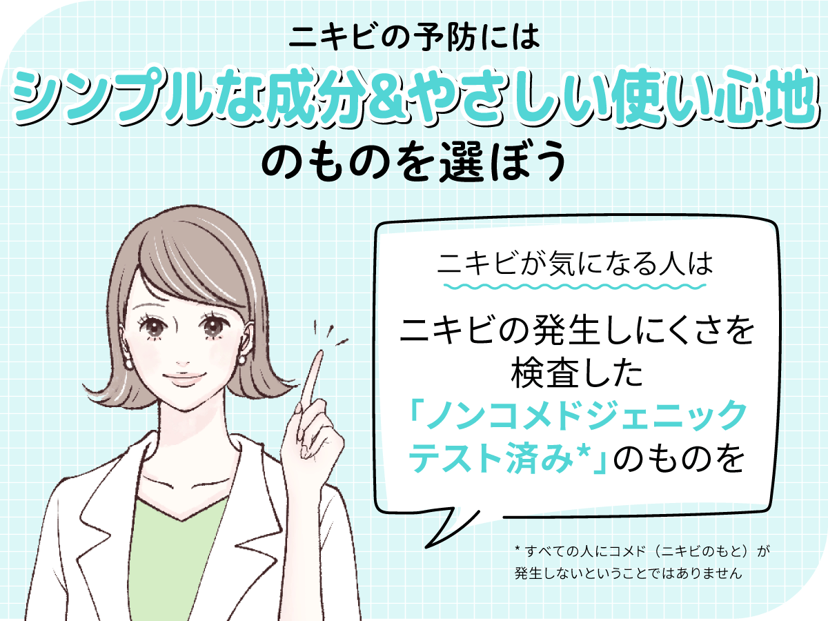 ニキビの予防にはシンプルな成分＆やさしい使い心地のものを選ぼう。ニキビが気になる人はニキビの発生しにくさを検査したノンコメドジェニックテスト済み*のものがおすすめ。*すべての人にコメド（ニキビのもと）が発生しないということではありません