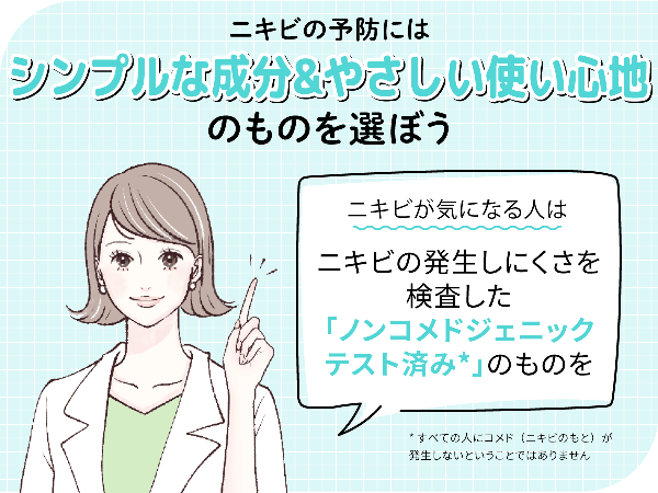 ニキビの予防にはシンプルな成分&やさしい使い心地のものを選ぼう。ニキビが気になる人はニキビの発生しにくさを検査したノンコメドジェニックテスト済み*のものがおすすめ。*すべての人にコメド(ニキビのもと)が発生しないということではありません