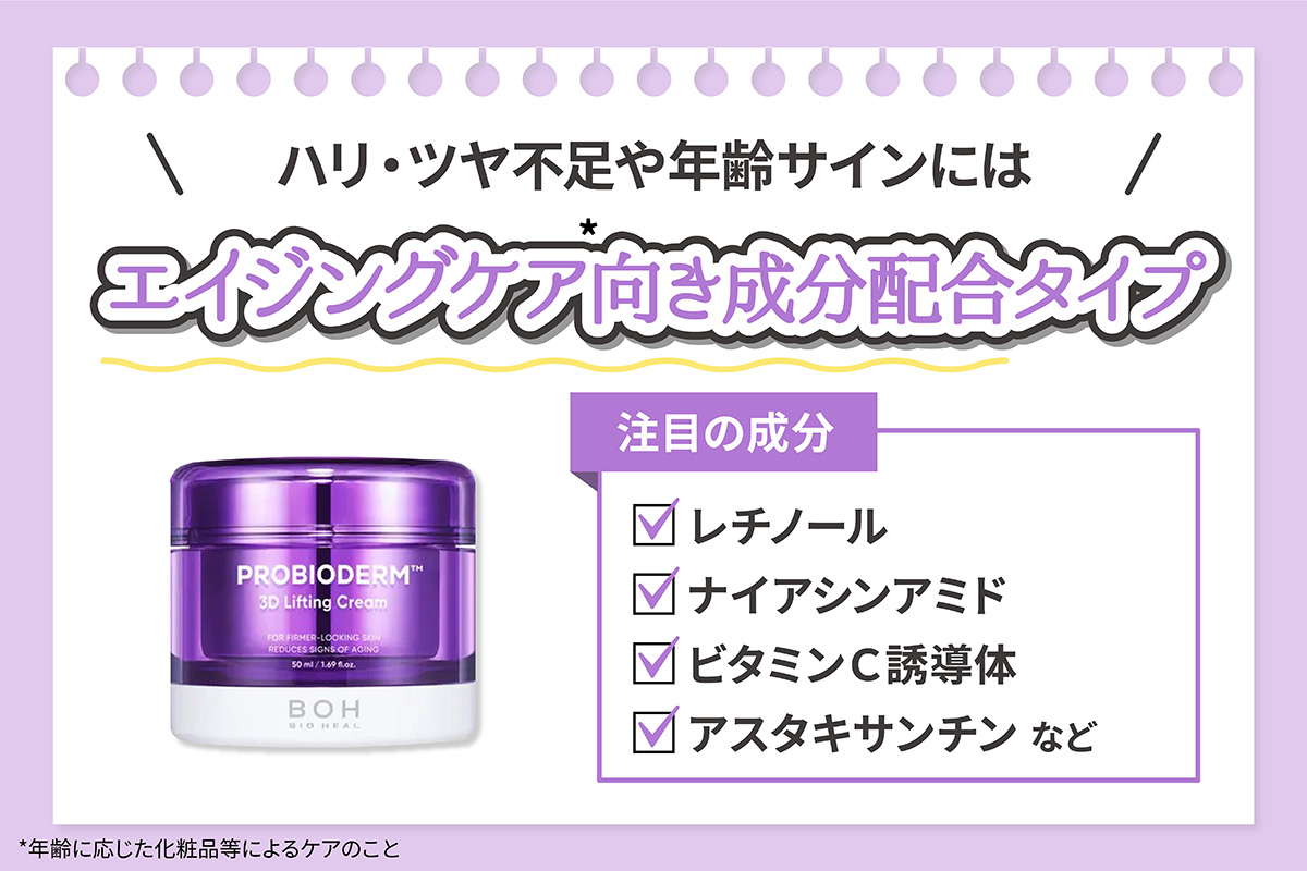 ハリ・ツヤ不足や年齢サインにはエイジングケア*向き成分配合タイプがおすすめ。注目の成分はレチノール・ナイアシンアミド・ビタミンＣ誘導体・アスタキサンチンです。*年齢に応じた化粧品等によるケアのこと。