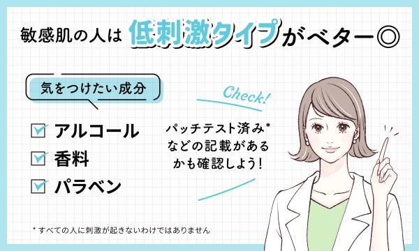 敏感肌の人は低刺激タイプがベター◎。気をつけたい成分はアルコール・香料・パラベンです。パッチテスト済み*などの記載があるかも確認しよう!*すべての人に刺激が起きないわけではありません