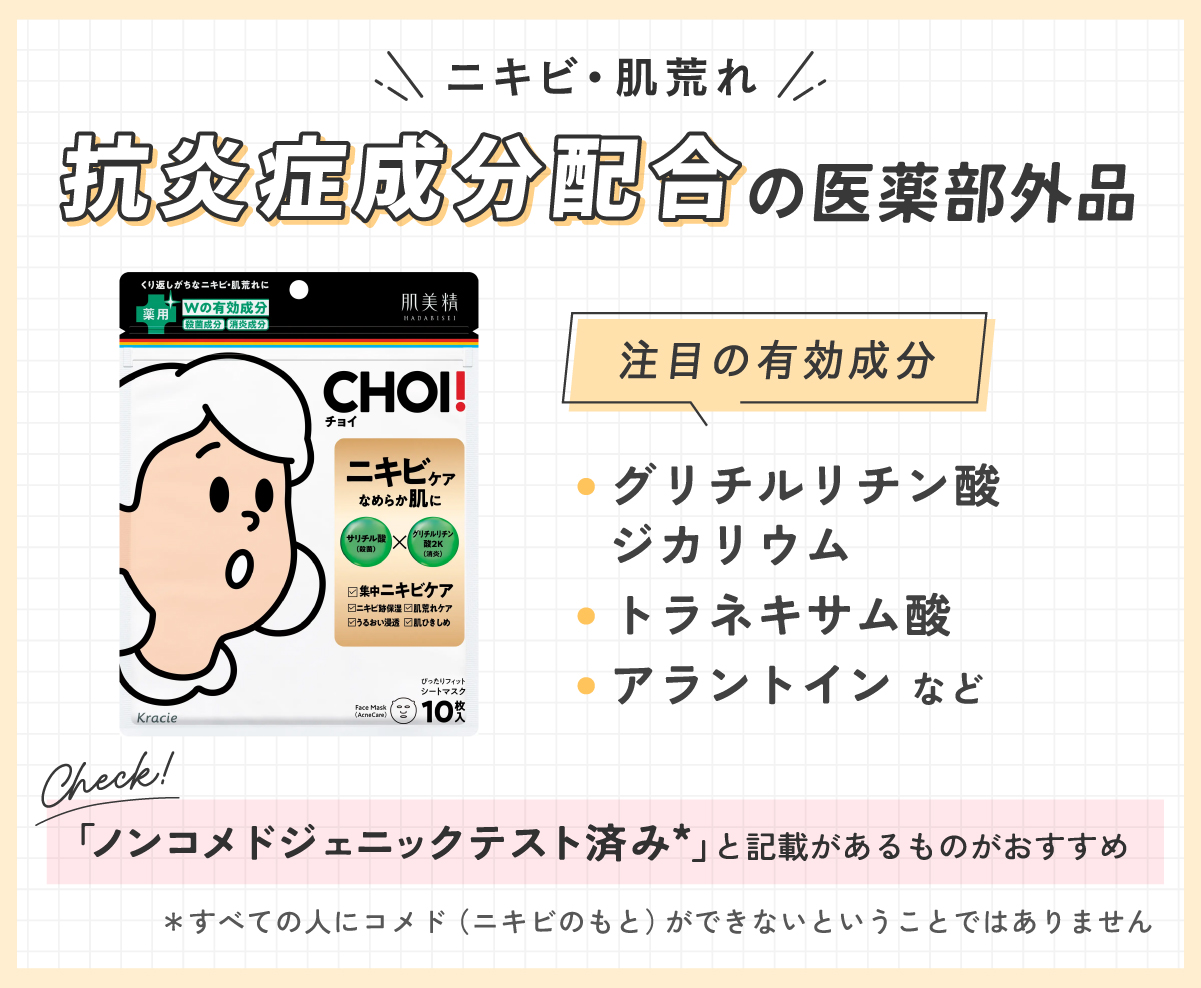 ニキビ・肌荒れには抗炎症成分配合の医薬部外品。注目の有効成分はグリチルリチン酸ジカリウム・トラネキサム酸・アラントインなどです。「ノンコメドジェニックテスト済み*」と記載と記載があるものがおすすめ。*すべての人にコメド（ニキビのもと）ができないということではありません