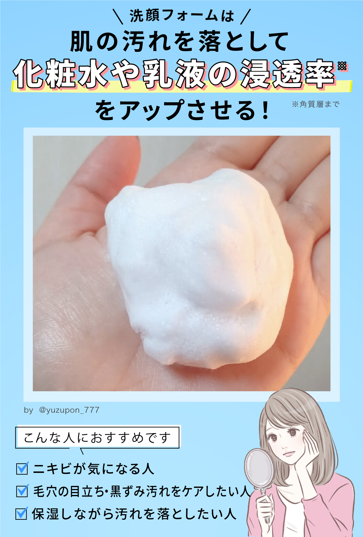 洗顔フォームは肌の汚れを落として、化粧水や乳液の浸透率アップ。ニキビが気になる人や、毛穴の目立ち・黒ずみ汚れをケアしたい人・保湿しながら汚れを落としたい人におすすめ。