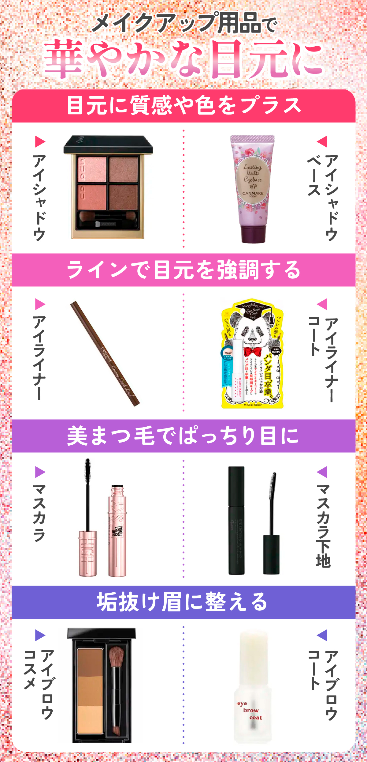 メイクアップ用品で華やかな目元にしよう！アイシャドウやアイシャドウベースは目元に質感や色をプラス、アイライナーやアイライナーコートはラインで目元を強調する。マスカラやマスカラ下地を使って美まつ毛でぱっちり目に、アイブロウコスメやアイブロウコートは垢抜け眉に整える。