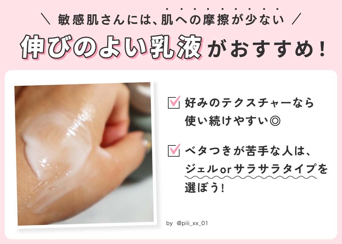 敏感肌さんには肌への摩擦が少ない伸びのよい乳液がおすすめ。好みのテクスチャーなら使い続けやすい◎ ベタつきが苦手な人は、ジェルorサラサラタイプを選ぼう！