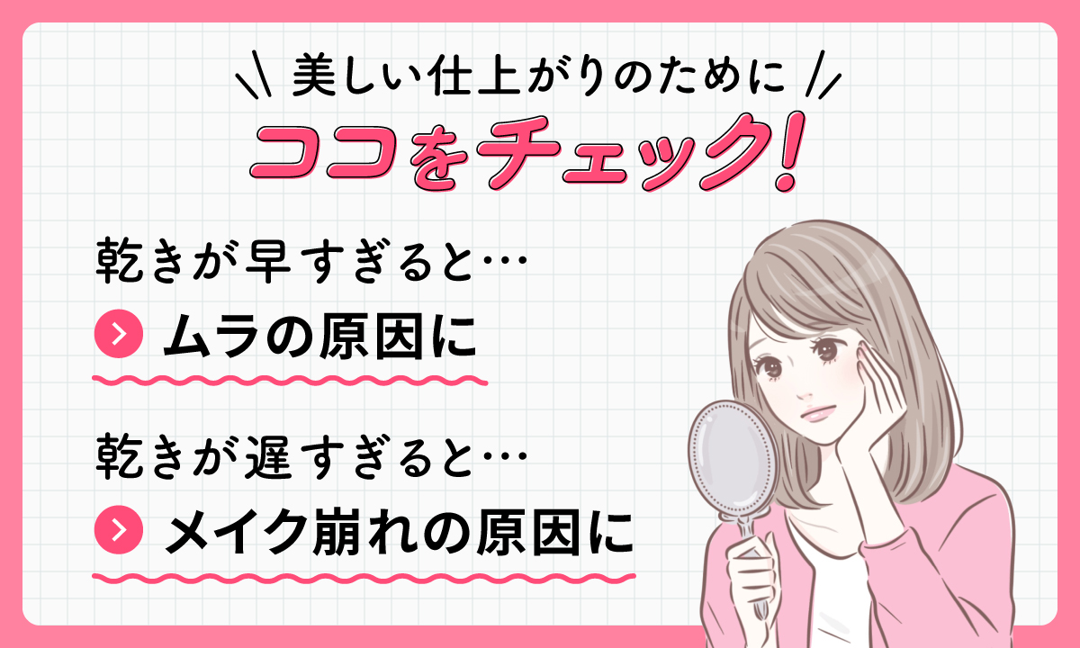 乾きが早すぎるとムラの原因になり、乾きが遅すぎるとメイク崩れの原因になるので美しい仕上がりのためにもチェックしておきましょう。