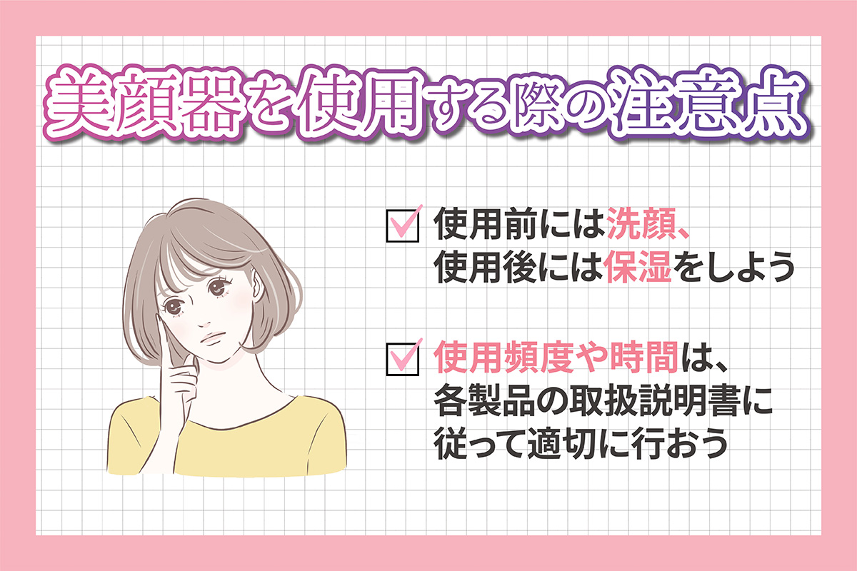 美顔器を使用する際の注意点。使用前には洗顔、使用後には保湿をしよう。使用頻度や時間は、各製品の取扱説明書に従って適切に行おう。