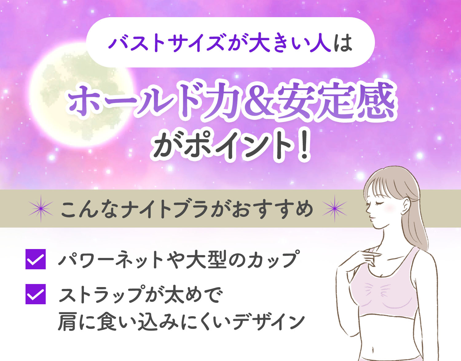 バストサイズが大きい人は、ホールド力と安定感がポイント！パワーネットや大型のカップ、ストラップが太めで肩に食い込みにくいデザインのナイトブラがおすすめ。