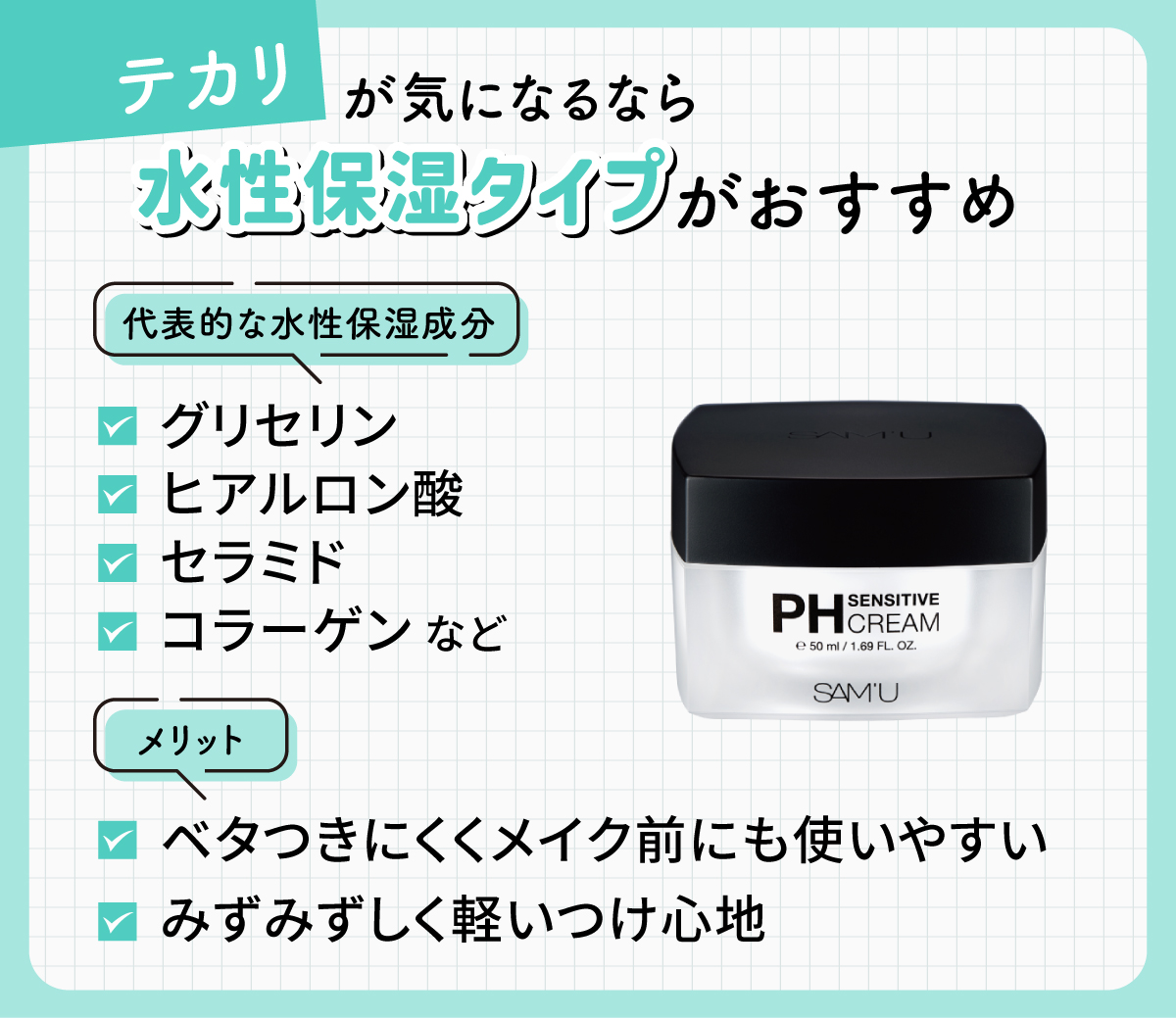 テカリが気になるなら水性保湿タイプがおすすめ。代表的な水性保湿成分はグリセリン・ヒアルロン酸・セラミド・コラーゲンなどです。ベタつきにくくメイク前にも使いやすく、みずみずしく軽いつけ心地です。