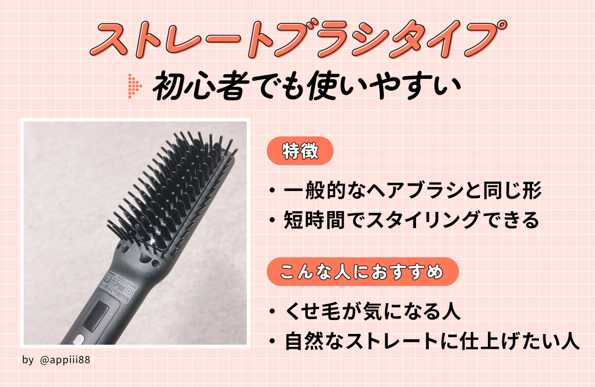 ストレートブラシタイプは初心者でも使いやすい。一般的なヘアブラシと同じ形で短時間でスタイリングできるのが特徴。くせ毛が気になる人や自然なストレートに仕上げたい人におすすめ。