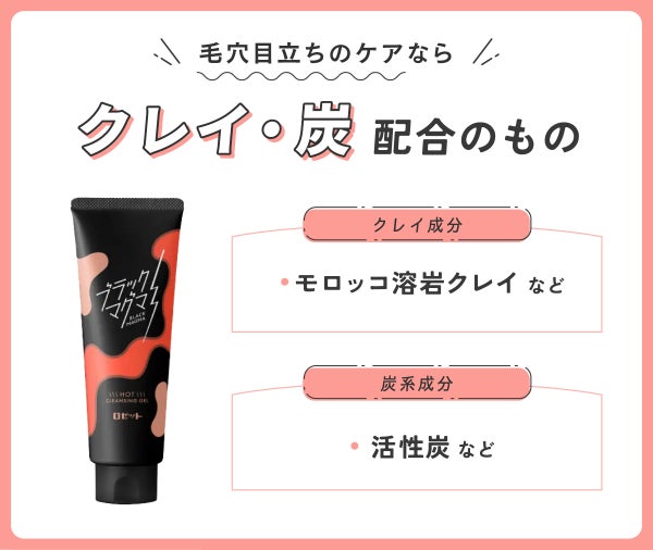 毛穴目立ちのケアならクレイ・炭配合のもの。クレイ成分はモロッコ溶岩クレイなど。炭系成分は活性炭など。