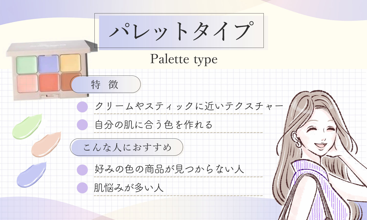 パレットタイプはクリームやスティックに近いテクスチャーで自分の肌に合う色を作れるのが特徴です。好みの色の商品が見つからない人や肌悩みが多い人におすすめ。