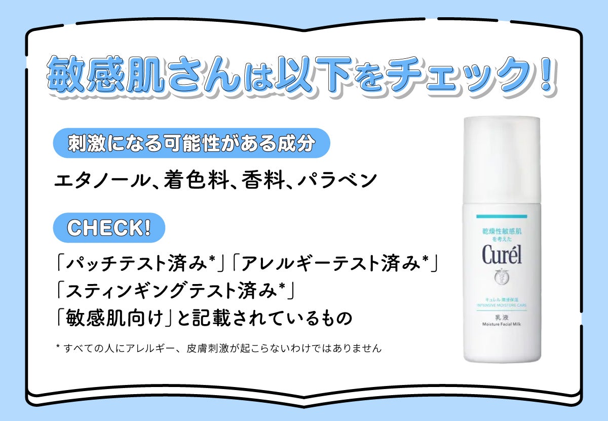 敏感肌さんは刺激が少ない成分配合・テスト済みかをチェック!エタノール・着色料・香料・パラベンなどの刺激になる可能性がある成分や「パッチテスト済み*」「アレルギーテスト済み*」「スティンギングテスト済み*」「敏感肌向け」と記載されているものをチェックしましょう。*すべての人にアレルギー、皮膚刺激が起こらないわけではありません
