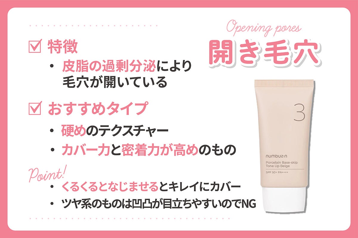 皮脂の過剰分泌により毛穴が開いている開き毛穴が悩みなら硬めのテクスチャーやカバー力と密着力が高めのものがおすすめ。くるくるとなじませるとキレイにカバーできる。ツヤ系のものは凹凸が目立ちやすいのでNG。