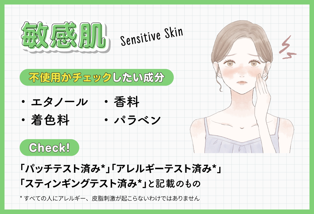 敏感肌はエタノール・着色料・香料・パラベンが不使用かチェックしたい成分です。「パッチテスト済み*」「アレルギーテスト済み*」「スティンギングテスト済み*」と記載のものもチェック！*すべての人にアレルギー、皮脂刺激が起こらないわけではありません