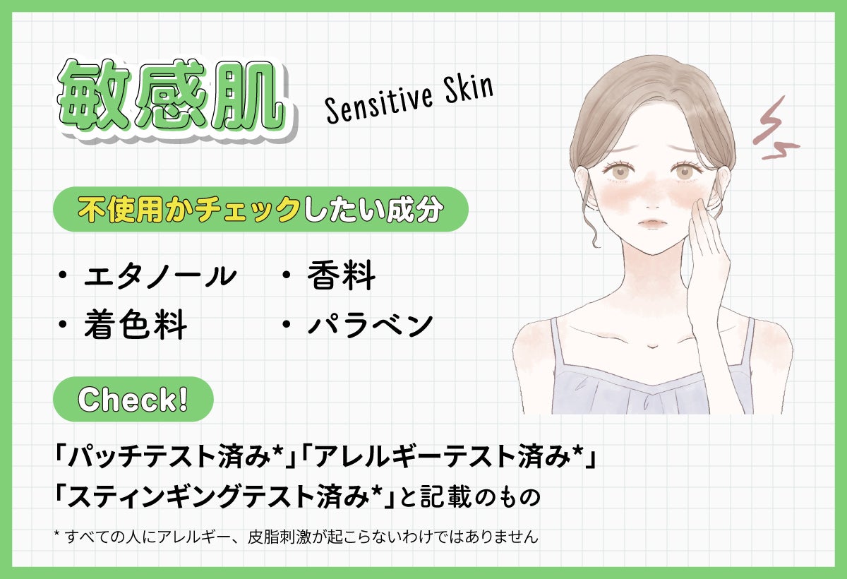 敏感肌はエタノール・着色料・香料・パラベンが不使用かチェックしたい成分です。「パッチテスト済み*」「アレルギーテスト済み*」「スティンギングテスト済み*」と記載のものもチェック!*すべての人にアレルギー、皮脂刺激が起こらないわけではありません
