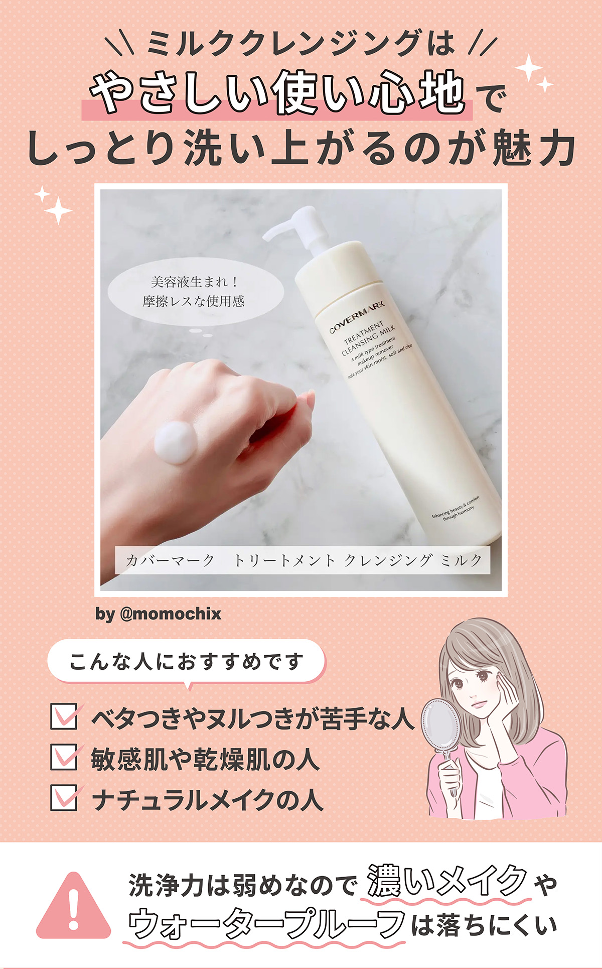 ミルククレンジングは、やさしい使い心地でしっとり洗い上がるのが魅力。こんな人におすすめです。ベタつきやヌルつきが苦手な人、敏感肌や乾燥肌の人、ナチュラルメイクの人。洗浄力は弱めなので、濃いメイクやウォータプルーフは落ちにくい。