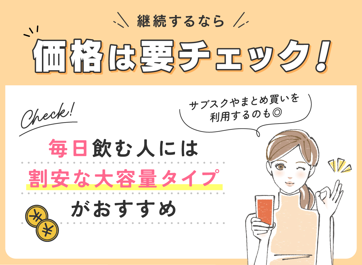 継続するなら価格は要チェック！毎日飲む人には割安な大容量タイプがおすすめ。サブスクやまとめ買いを利用するのも◎。