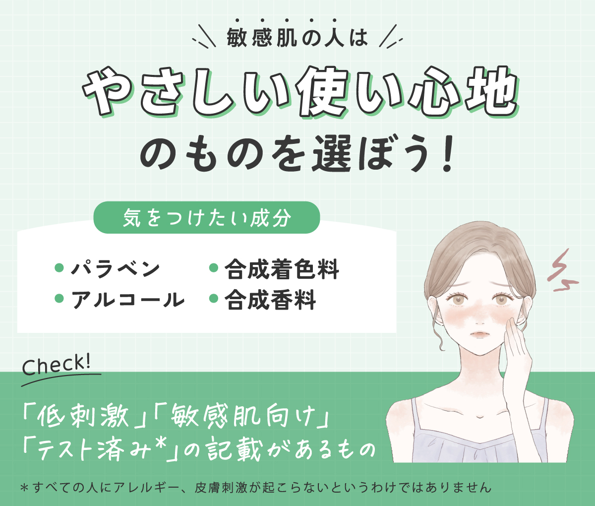 敏感肌の人はやさしい使い心地のものを選ぼう！気をつけたい成分はパラベン・アルコール・合成着色料・合成香料です。「低刺激」「敏感肌向け」「テスト済み*」の記載があるものをチェック。*すべての人にアレルギー、皮膚刺激が起こらないというわけではありません