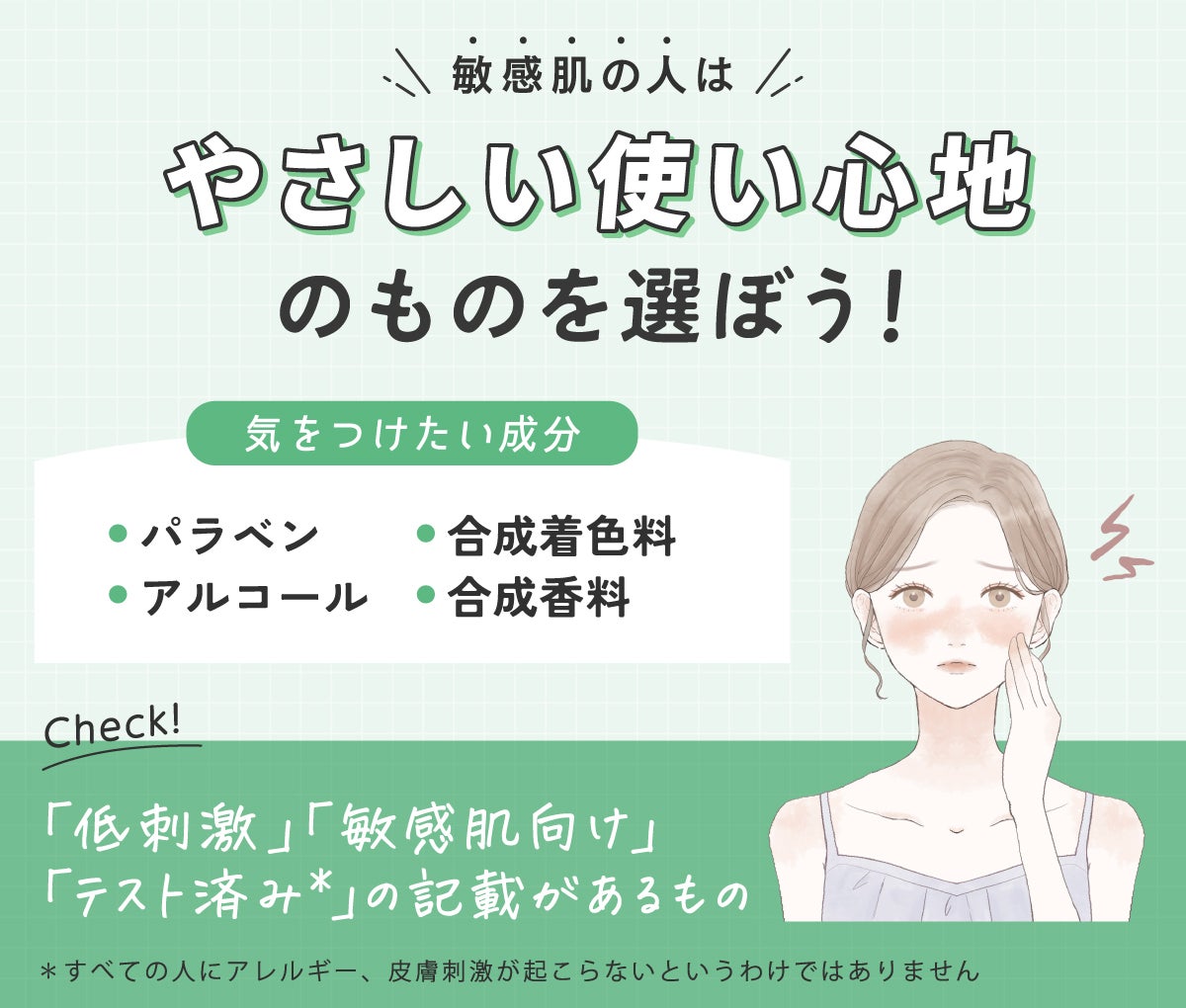 敏感肌の人はやさしい使い心地のものを選ぼう!気をつけたい成分はパラベン・アルコール・合成着色料・合成香料です。「低刺激」「敏感肌向け」「テスト済み*」の記載があるものをチェック。*すべての人にアレルギー、皮膚刺激が起こらないというわけではありません