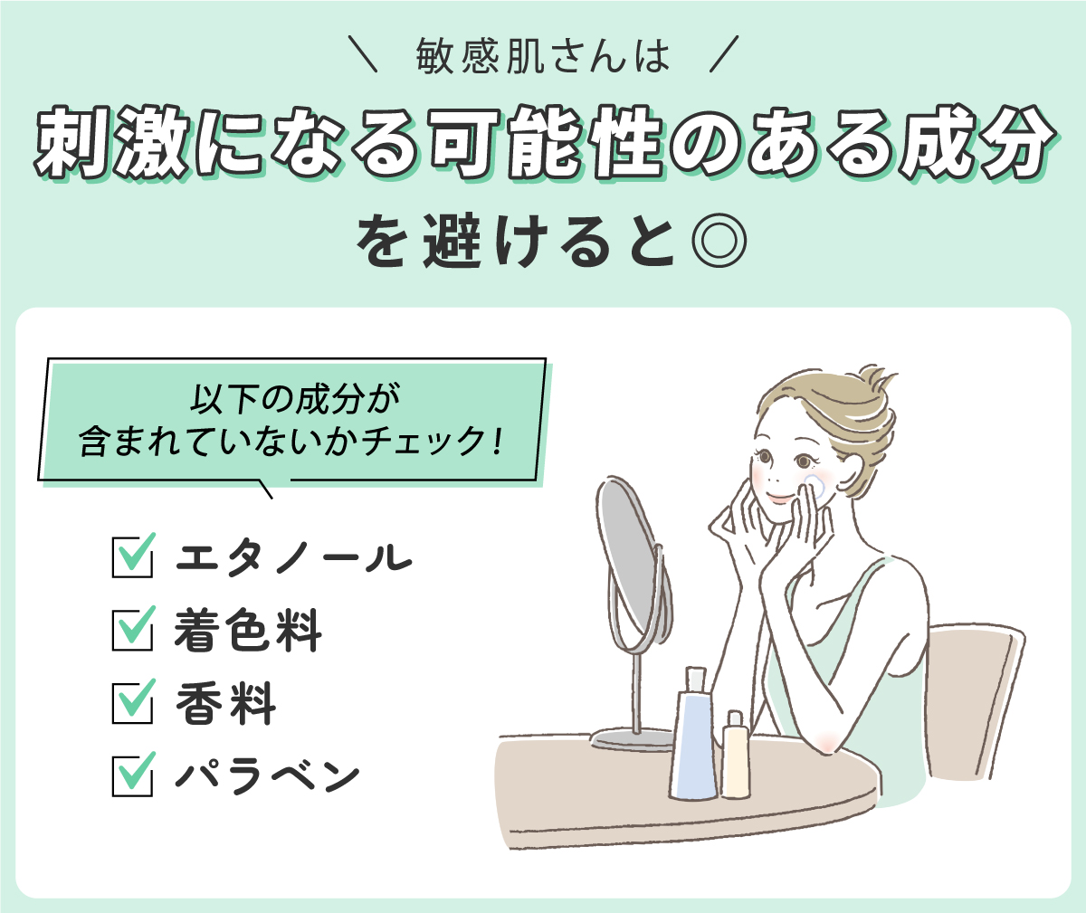 敏感肌さんは刺激になる可能性のある成分を避けると◎ エタノール・着色料・香料・パラベンなどの成分が含まれていないかチェック。