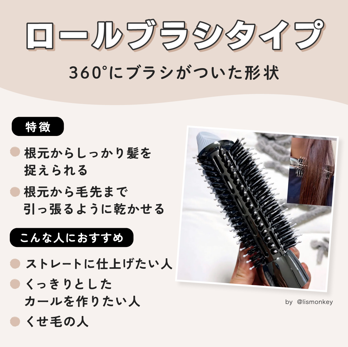 ロールブラシタイプは360°にブラシがついた形状。根元からしっかり髪を捉えられて根元から毛先まで引っ張るように乾かせる。ストレートに仕上げたい人・くっきりとしたカールを作りたい人・くせ毛の人におすすめ。
