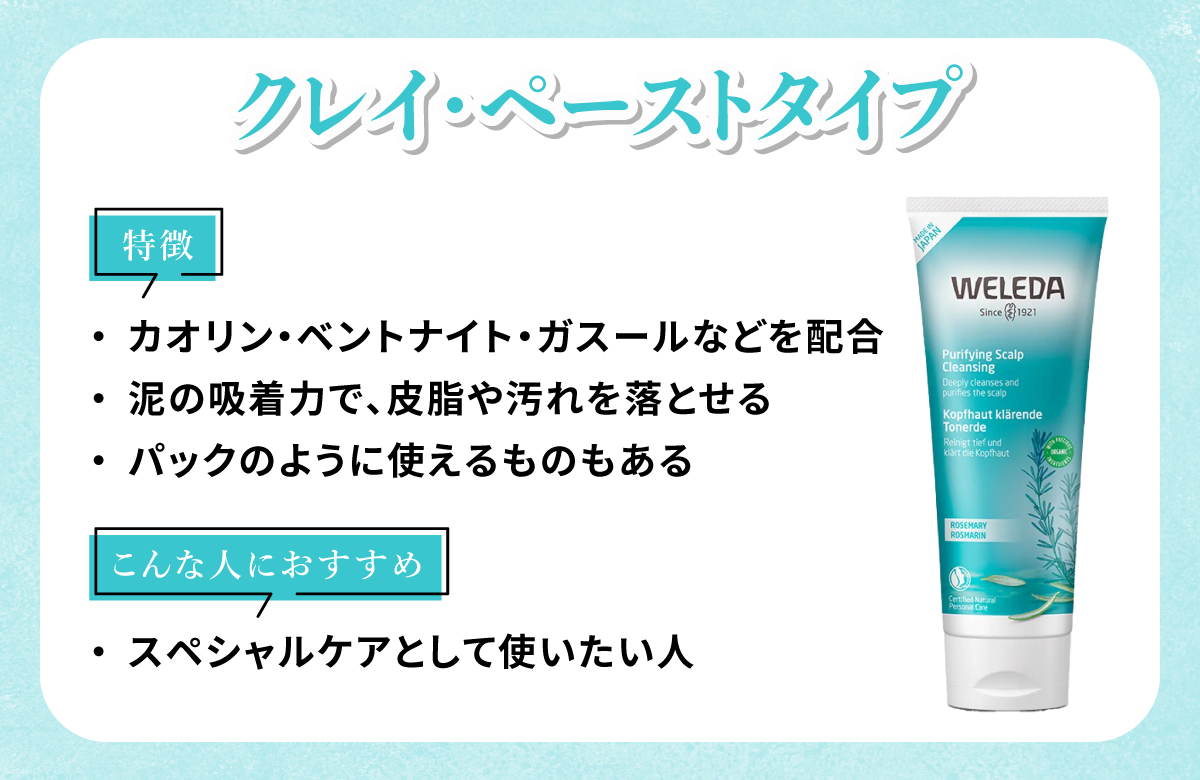クレイ・ペーストタイプはカオリン・ベントナイト・ガスールなどを配合していて泥の吸着力で、皮脂や汚れを落とせパックのように使えるものもあるのが特徴。スペシャルケアとして使いたい人におすすめ。