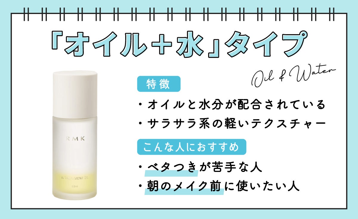 「オイル+水」タイプは、オイルと水分が配合されていて、サラサラ系の軽いテクスチャーが特徴。ベタつきが苦手な人や朝のメイク前に使いたい人におすすめです。