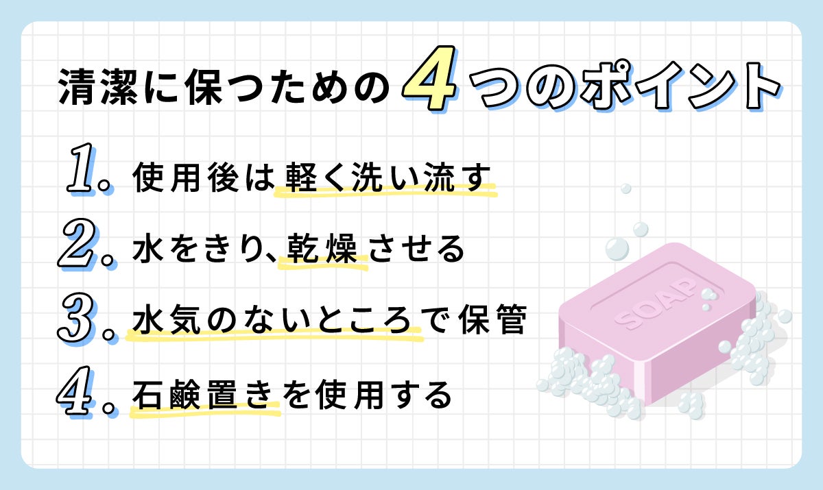 清潔に保つための4つのポイント。使用後は軽く洗い流す。 水をきり、乾燥させる。水気のないところで保管。石鹸置きを使用する。