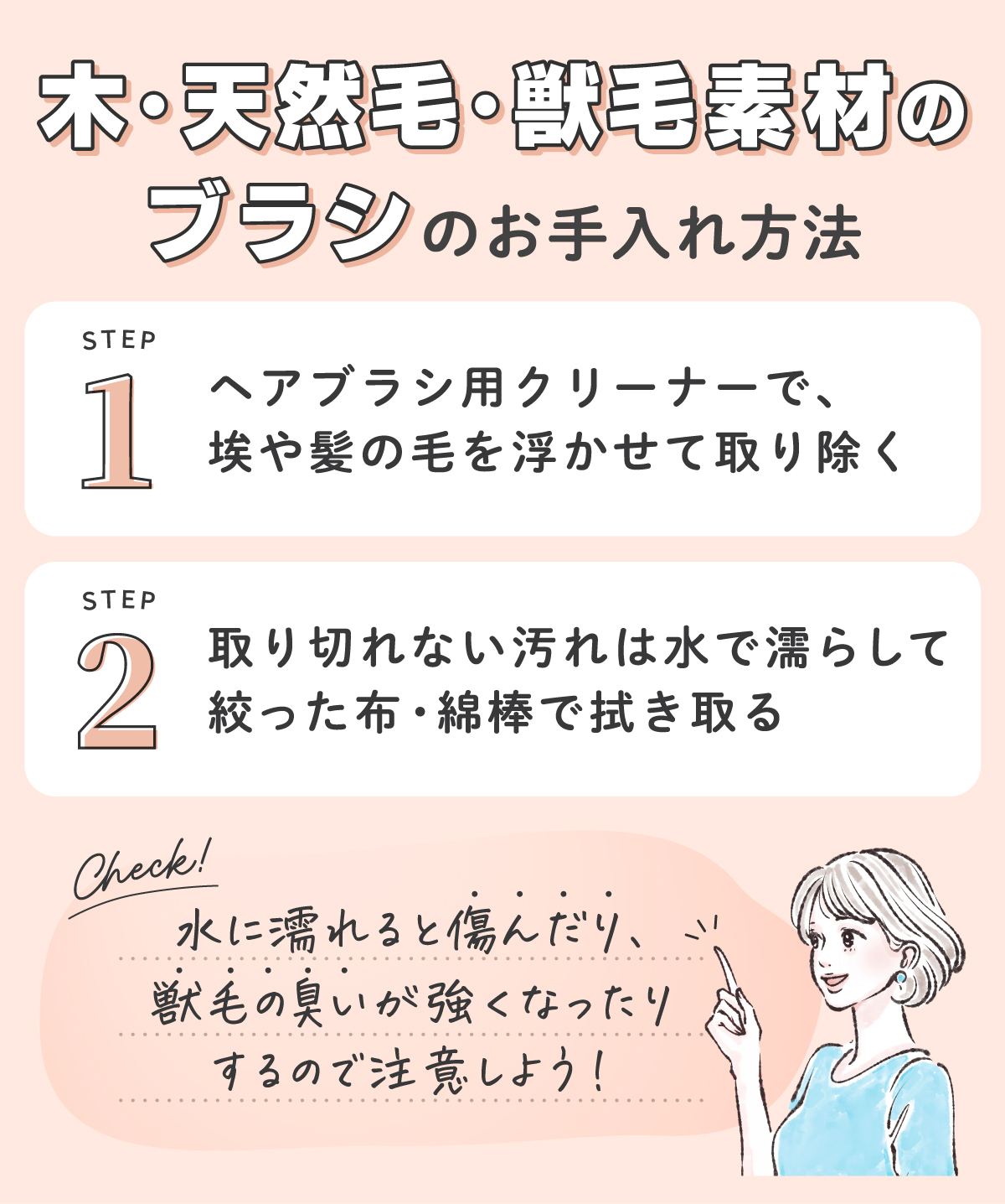 木・天然毛・獣毛素材のブラシのお手入れ方法。ヘアブラシ用クリーナーで、埃や髪の毛を浮かせて取り除く。取り切れない汚れは水で濡らして絞った布・綿棒で拭き取る。水に濡れると傷んだり、獣毛の臭いが強くなったりするので注意しよう！
