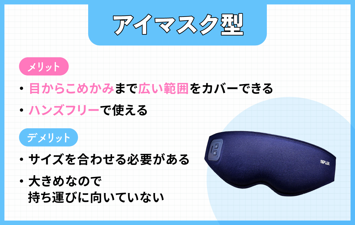 アイマスク型は目からこめかみまで広い範囲をカバーでき、ハンズフリーで使えるのがメリット。デメリットは、サイズを合わせる必要があり大きめなので持ち運びに向いていないこと。