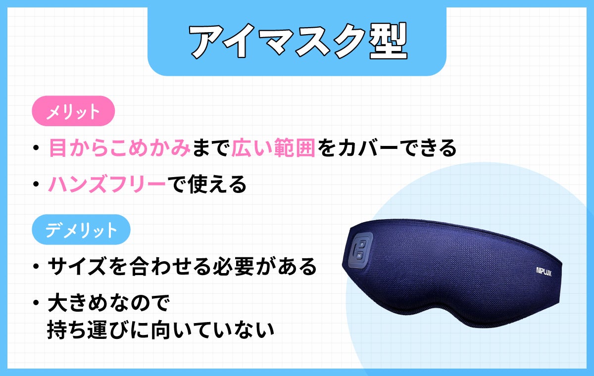 アイマスク型は目からこめかみまで広い範囲をカバーでき、ハンズフリーで使えるのがメリット。デメリットは、サイズを合わせる必要があり大きめなので持ち運びに向いていないこと。