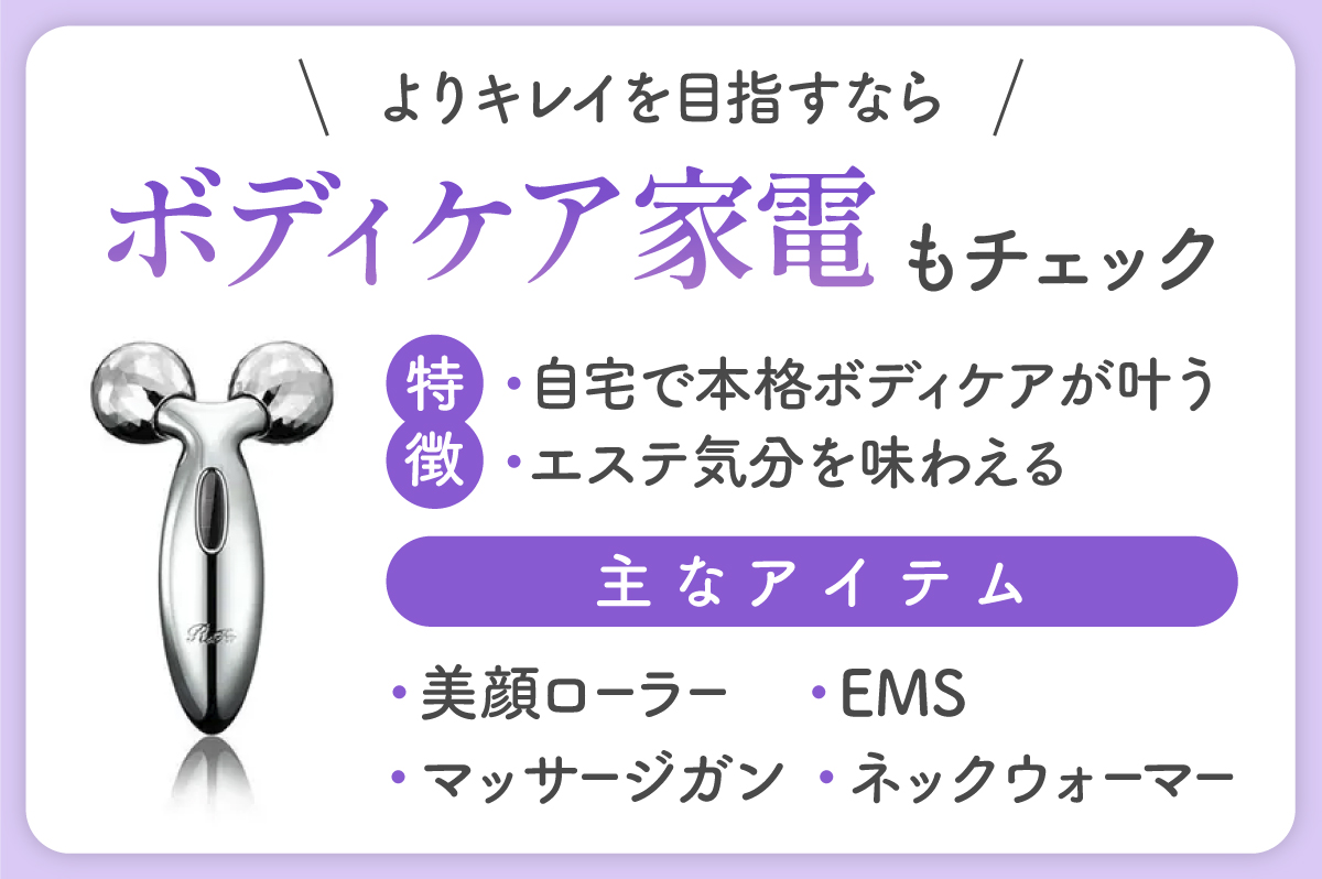 よりキレイを目指すならボディケア家電もチェック。自宅で本格ボディケアを叶えたり、エステ気分を味わえたりできるのが特徴。主なアイテムは、美顔ローラー・マッサージガン・EMS・ネックウォーマー。