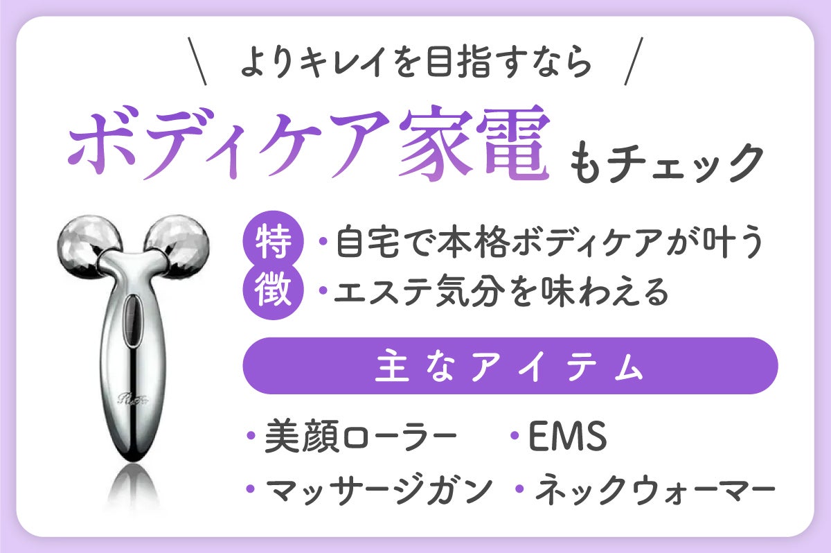 よりキレイを目指すならボディケア家電もチェック。自宅で本格ボディケアを叶えたり、エステ気分を味わえたりできるのが特徴。主なアイテムは、美顔ローラー・マッサージガン・EMS・ネックウォーマー。